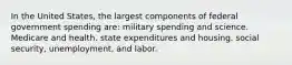 In the United States, the largest components of federal government spending are: military spending and science. Medicare and health. state expenditures and housing. social security, unemployment, and labor.