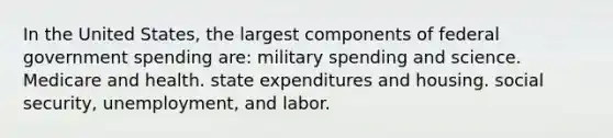 In the United States, the largest components of federal government spending are: military spending and science. Medicare and health. state expenditures and housing. social security, unemployment, and labor.