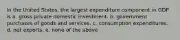 In the United States, the largest expenditure component in GDP is a. gross private domestic investment. b. government purchases of goods and services. c. consumption expenditures. d. net exports. e. none of the above