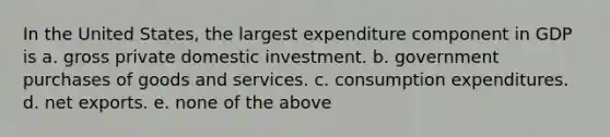 In the United States, the largest expenditure component in GDP is a. gross private domestic investment. b. government purchases of goods and services. c. consumption expenditures. d. net exports. e. none of the above