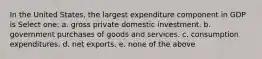 In the United States, the largest expenditure component in GDP is Select one: a. gross private domestic investment. b. government purchases of goods and services. c. consumption expenditures. d. net exports. e. none of the above