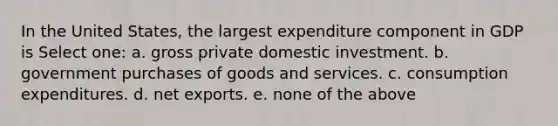 In the United States, the largest expenditure component in GDP is Select one: a. gross private domestic investment. b. government purchases of goods and services. c. consumption expenditures. d. <a href='https://www.questionai.com/knowledge/kvvDAwfQCu-net-exports' class='anchor-knowledge'>net exports</a>. e. none of the above