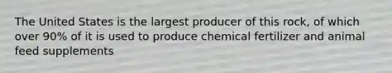 The United States is the largest producer of this rock, of which over 90% of it is used to produce chemical fertilizer and animal feed supplements