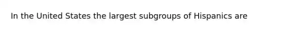 In the United States the largest subgroups of Hispanics are