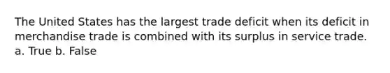 The United States has the largest trade deficit when its deficit in merchandise trade is combined with its surplus in service trade. a. True b. False