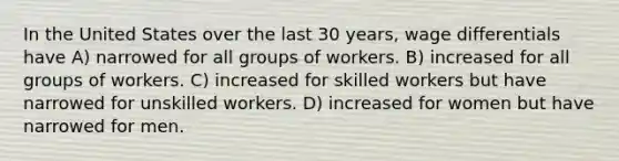 In the United States over the last 30 years, wage differentials have A) narrowed for all groups of workers. B) increased for all groups of workers. C) increased for skilled workers but have narrowed for unskilled workers. D) increased for women but have narrowed for men.