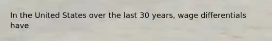 In the United States over the last 30 years, wage differentials have