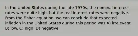 In the United States during the late 1970s, the nominal interest rates were quite high, but the real interest rates were negative. From the Fisher equation, we can conclude that expected inflation in the United States during this period was A) irrelevant. B) low. C) high. D) negative.