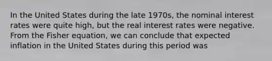 In the United States during the late 1970s, the nominal interest rates were quite high, but the real interest rates were negative. From the Fisher equation, we can conclude that expected inflation in the United States during this period was