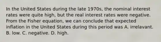 In the United States during the late 1970s, the nominal interest rates were quite high, but the real interest rates were negative. From the Fisher equation, we can conclude that expected inflation in the United States during this period was A. irrelavant. B. low. C. negative. D. high.