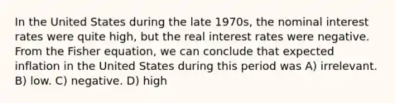 In the United States during the late 1970s, the nominal interest rates were quite high, but the real interest rates were negative. From the Fisher equation, we can conclude that expected inflation in the United States during this period was A) irrelevant. B) low. C) negative. D) high