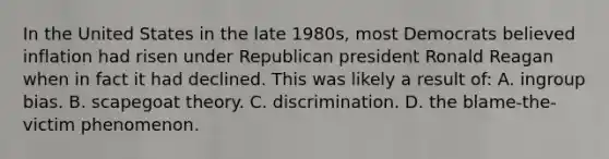 In the United States in the late 1980s, most Democrats believed inflation had risen under Republican president Ronald Reagan when in fact it had declined. This was likely a result of: A. ingroup bias. B. scapegoat theory. C. discrimination. D. the blame-the-victim phenomenon.