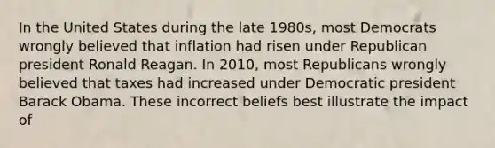 In the United States during the late 1980s, most Democrats wrongly believed that inflation had risen under Republican president Ronald Reagan. In 2010, most Republicans wrongly believed that taxes had increased under Democratic president Barack Obama. These incorrect beliefs best illustrate the impact of