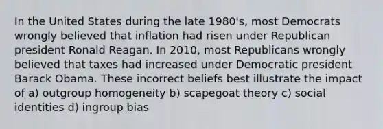 In the United States during the late 1980's, most Democrats wrongly believed that inflation had risen under Republican president Ronald Reagan. In 2010, most Republicans wrongly believed that taxes had increased under Democratic president Barack Obama. These incorrect beliefs best illustrate the impact of a) outgroup homogeneity b) scapegoat theory c) social identities d) ingroup bias