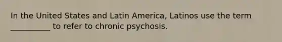 In the United States and Latin America, Latinos use the term __________ to refer to chronic psychosis.