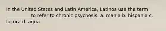 In the United States and Latin America, Latinos use the term __________ to refer to chronic psychosis. a. mania b. hispania c. locura d. agua