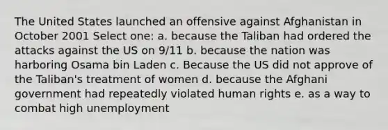 The United States launched an offensive against Afghanistan in October 2001 Select one: a. because the Taliban had ordered the attacks against the US on 9/11 b. because the nation was harboring Osama bin Laden c. Because the US did not approve of the Taliban's treatment of women d. because the Afghani government had repeatedly violated human rights e. as a way to combat high unemployment