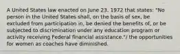 A United States law enacted on June 23, 1972 that states: "No person in the United States shall, on the basis of sex, be excluded from participation in, be denied the benefits of, or be subjected to discrimination under any education program or activity receiving Federal financial assistance."/ the opportunities for women as coaches have diminished.