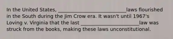 In the United States, ____________________________laws flourished in the South during the Jim Crow era. It wasn't until 1967's Loving v. Virginia that the last ________________________law was struck from the books, making these laws unconstitutional.