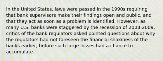 In the United States, laws were passed in the 1990s requiring that bank supervisors make their findings open and public, and that they act as soon as a problem is identified. However, as many U.S. banks were staggered by the recession of 2008-2009, critics of the bank regulators asked pointed questions about why the regulators had not foreseen the financial shakiness of the banks earlier, before such large losses had a chance to accumulate.