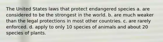 The United States laws that protect endangered species a. are considered to be the strongest in the world. b. are much weaker than the legal protections in most other countries. c. are rarely enforced. d. apply to only 10 species of animals and about 20 species of plants.