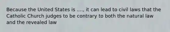 Because the United States is ...., it can lead to civil laws that the Catholic Church judges to be contrary to both the natural law and the revealed law