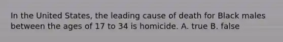 In the United States, the leading cause of death for Black males between the ages of 17 to 34 is homicide. A. true B. false