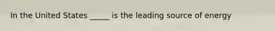 In the United States _____ is the leading source of energy