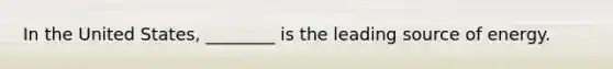 In the United States, ________ is the leading source of energy.