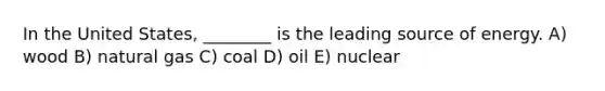 In the United States, ________ is the leading source of energy. A) wood B) natural gas C) coal D) oil E) nuclear