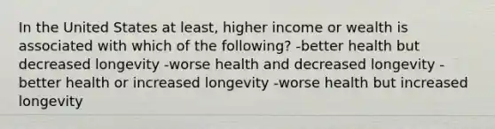 In the United States at least, higher income or wealth is associated with which of the following? -better health but decreased longevity -worse health and decreased longevity -better health or increased longevity -worse health but increased longevity