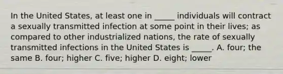 In the United States, at least one in _____ individuals will contract a sexually transmitted infection at some point in their lives; as compared to other industrialized nations, the rate of sexually transmitted infections in the United States is _____. A. four; the same B. four; higher C. five; higher D. eight; lower