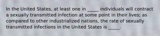 In the United States, at least one in _____ individuals will contract a sexually transmitted infection at some point in their lives; as compared to other industrialized nations, the rate of sexually transmitted infections in the United States is _____.