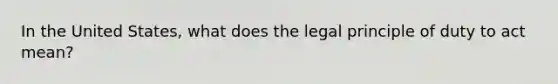 In the United States, what does the legal principle of duty to act mean?