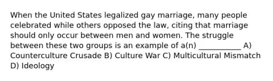 When the United States legalized gay marriage, many people celebrated while others opposed the law, citing that marriage should only occur between men and women. The struggle between these two groups is an example of a(n) ___________ A) Counterculture Crusade B) Culture War C) Multicultural Mismatch D) Ideology