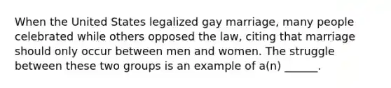 When the United States legalized gay marriage, many people celebrated while others opposed the law, citing that marriage should only occur between men and women. The struggle between these two groups is an example of a(n) ______.