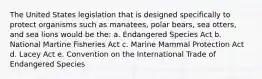 The United States legislation that is designed specifically to protect organisms such as manatees, polar bears, sea otters, and sea lions would be the: a. Endangered Species Act b. National Martine Fisheries Act c. Marine Mammal Protection Act d. Lacey Act e. Convention on the International Trade of Endangered Species