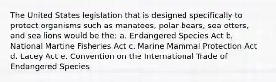 The United States legislation that is designed specifically to protect organisms such as manatees, polar bears, sea otters, and sea lions would be the: a. Endangered Species Act b. National Martine Fisheries Act c. Marine Mammal Protection Act d. Lacey Act e. Convention on the International Trade of Endangered Species