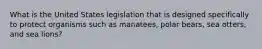 What is the United States legislation that is designed specifically to protect organisms such as manatees, polar bears, sea otters, and sea lions?