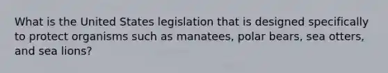 What is the United States legislation that is designed specifically to protect organisms such as manatees, polar bears, sea otters, and sea lions?