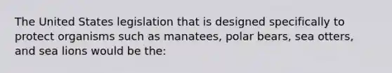 The United States legislation that is designed specifically to protect organisms such as manatees, polar bears, sea otters, and sea lions would be the: