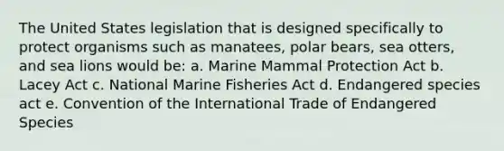 The United States legislation that is designed specifically to protect organisms such as manatees, polar bears, sea otters, and sea lions would be: a. Marine Mammal Protection Act b. Lacey Act c. National Marine Fisheries Act d. Endangered species act e. Convention of the International Trade of Endangered Species