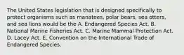 The United States legislation that is designed specifically to protect organisms such as manatees, polar bears, sea otters, and sea lions would be the A. Endangered Species Act. B. National Marine Fisheries Act. C. Marine Mammal Protection Act. D. Lacey Act. E. Convention on the International Trade of Endangered Species.