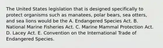 The United States legislation that is designed specifically to protect organisms such as manatees, polar bears, sea otters, and sea lions would be the A. Endangered Species Act. B. National Marine Fisheries Act. C. Marine Mammal Protection Act. D. Lacey Act. E. Convention on the International Trade of Endangered Species.