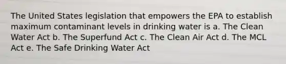 The United States legislation that empowers the EPA to establish maximum contaminant levels in drinking water is a. The Clean Water Act b. The Superfund Act c. The Clean Air Act d. The MCL Act e. The Safe Drinking Water Act