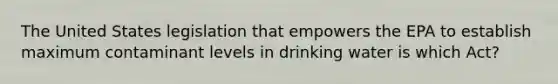 The United States legislation that empowers the EPA to establish maximum contaminant levels in drinking water is which Act?