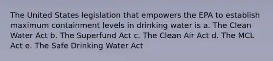 The United States legislation that empowers the EPA to establish maximum containment levels in drinking water is a. The Clean Water Act b. The Superfund Act c. The Clean Air Act d. The MCL Act e. The Safe Drinking Water Act