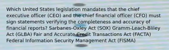 Which United States legislation mandates that the chief executive officer (CEO) and the chief financial officer (CFO) must sign statements verifying the completeness and accuracy of financial reports? Sarbanes-Oxley Act (SOX) Gramm-Leach-Bliley Act (GLBA) Fair and Accurate Credit Transactions Act (FACTA) Federal Information Security Management Act (FISMA)