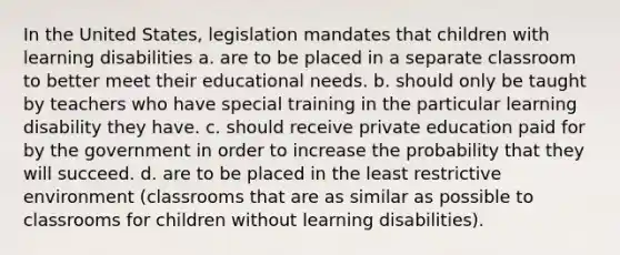 In the United States, legislation mandates that children with learning disabilities a. are to be placed in a separate classroom to better meet their educational needs. b. should only be taught by teachers who have special training in the particular learning disability they have. c. should receive private education paid for by the government in order to increase the probability that they will succeed. d. are to be placed in the least restrictive environment (classrooms that are as similar as possible to classrooms for children without learning disabilities).