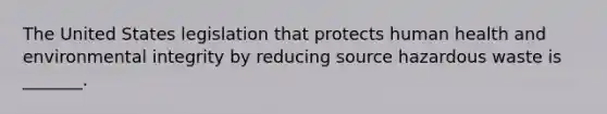 The United States legislation that protects human health and environmental integrity by reducing source hazardous waste is _______.